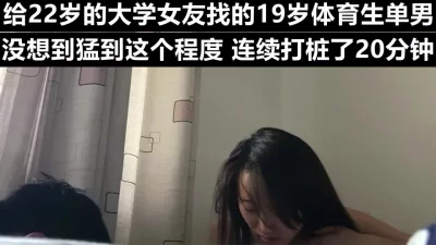 给大学女友找的体育生单男，被连续打桩了20分钟《下滑看女友联系方式》