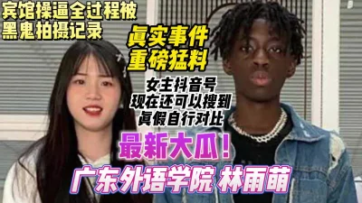 真实事件重磅猛料，广东外语学院林雨萌被黑人留学生操【约妹看下遍简阶】