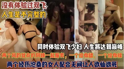 没玩过双飞人生不完整！俩熟女同时配合让人欲仙欲死『狠货高科技看简阶』